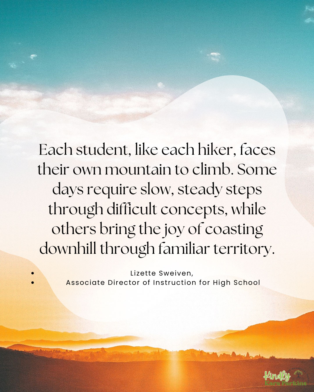 Each student, like each hiker, faces their own mountain to climb. Some days require slow, steady steps through difficult concepts, while others bring the joy of coasting downhill through familiar territory. - Quote by Lizette Sweiven